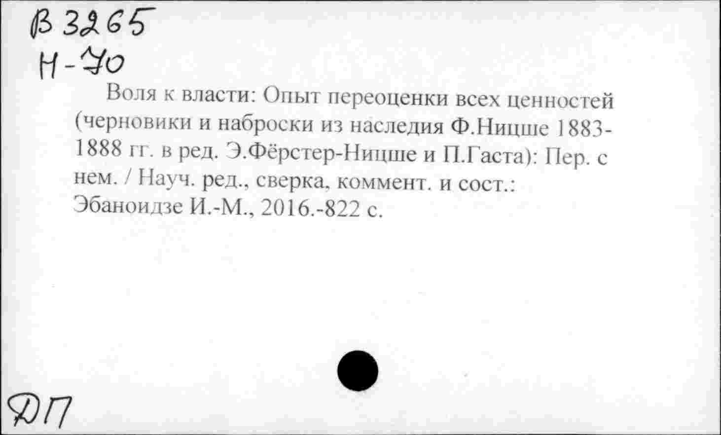 ﻿Воля к власти: Опыт переоценки всех ценностей (черновики и наброски из наследия Ф.Ницше ASSISES гг. в ред. Э.Фёрстер-Ницше и П.Гаста): Пер. с нем. / Науч, ред., сверка, коммент, и сост.: Эбаноидзе И.-М., 2016.-822 с.